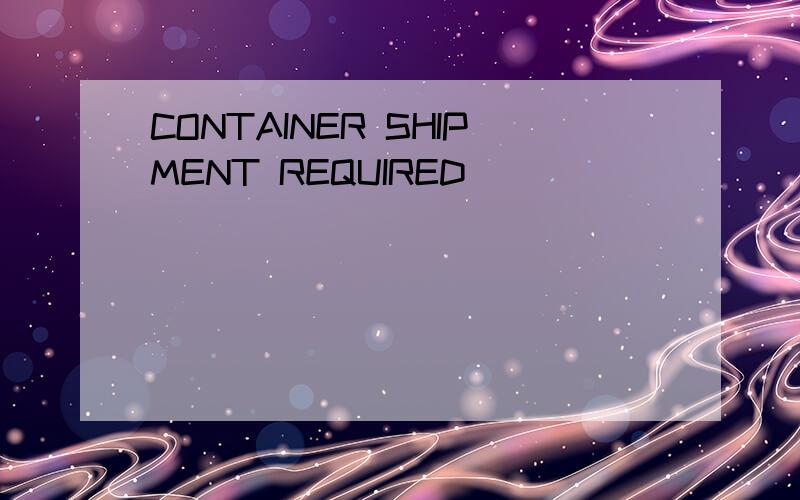 CONTAINER SHIPMENT REQUIRED