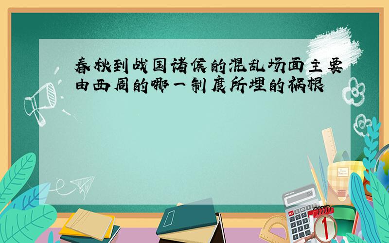 春秋到战国诸侯的混乱场面主要由西周的哪一制度所埋的祸根