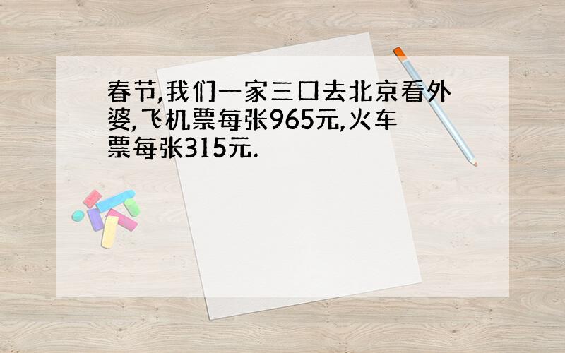 春节,我们一家三口去北京看外婆,飞机票每张965元,火车票每张315元.