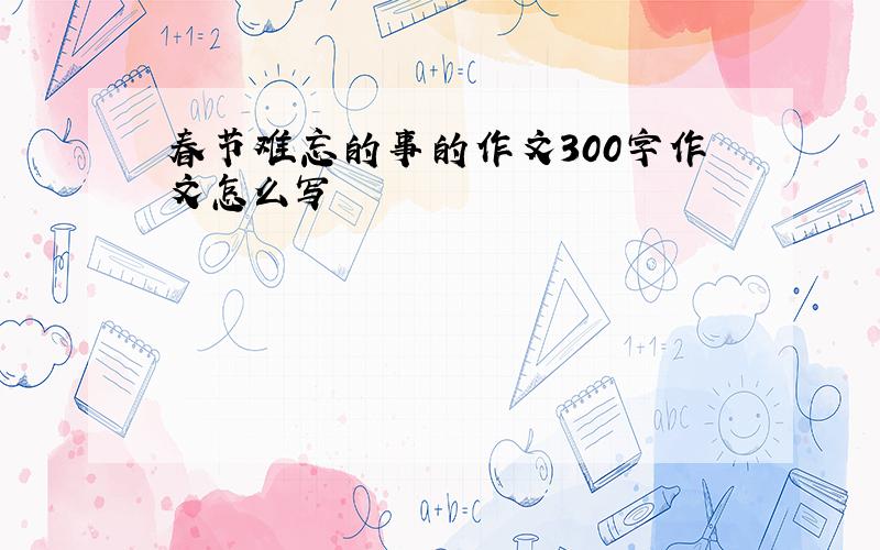 春节难忘的事的作文300字作文怎么写