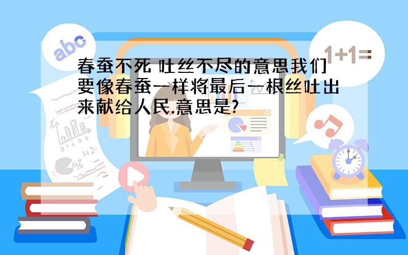 春蚕不死 吐丝不尽的意思我们要像春蚕一样将最后一根丝吐出来献给人民.意思是?