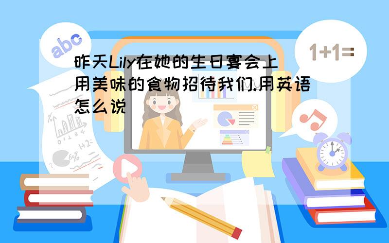 昨天Lily在她的生日宴会上用美味的食物招待我们.用英语怎么说