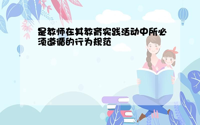 是教师在其教育实践活动中所必须遵循的行为规范