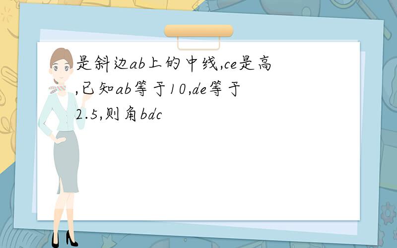 是斜边ab上的中线,ce是高,已知ab等于10,de等于2.5,则角bdc