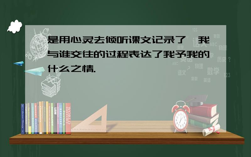 是用心灵去倾听课文记录了,我与谁交往的过程表达了我予我的什么之情.