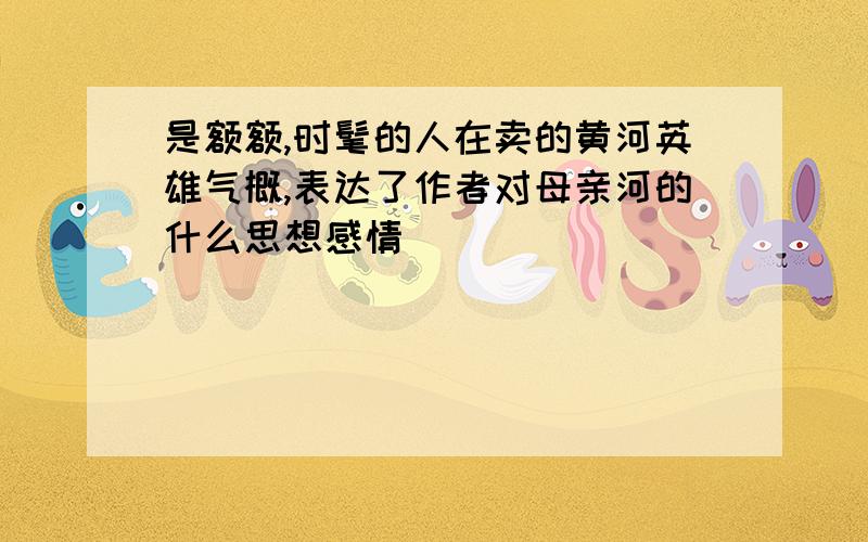 是额额,时髦的人在卖的黄河英雄气概,表达了作者对母亲河的什么思想感情