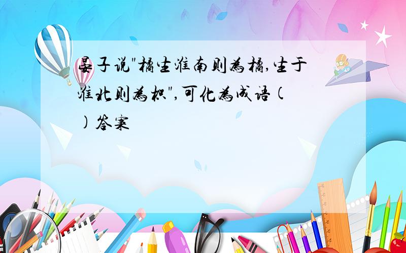 晏子说"橘生淮南则为橘,生于淮北则为枳",可化为成语( )答案