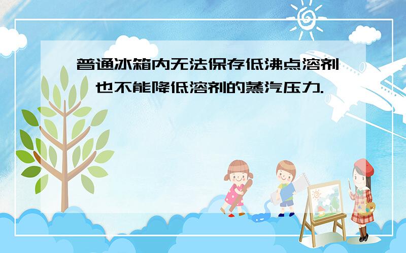 普通冰箱内无法保存低沸点溶剂,也不能降低溶剂的蒸汽压力.