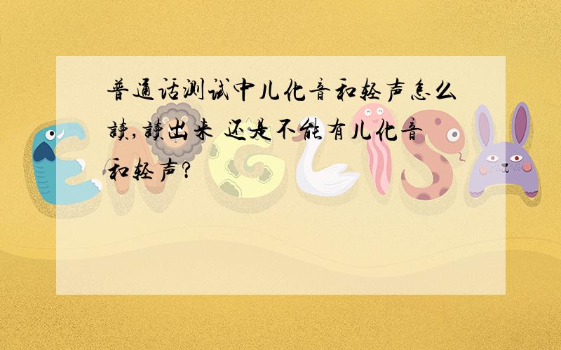 普通话测试中儿化音和轻声怎么读,读出来 还是不能有儿化音和轻声?