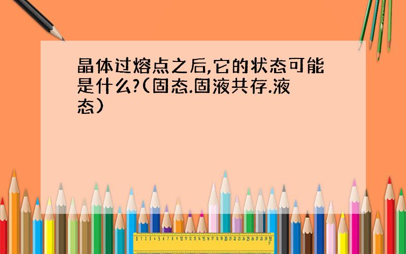 晶体过熔点之后,它的状态可能是什么?(固态.固液共存.液态)