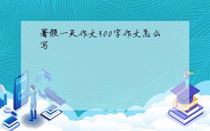 暑假一天作文300字作文怎么写