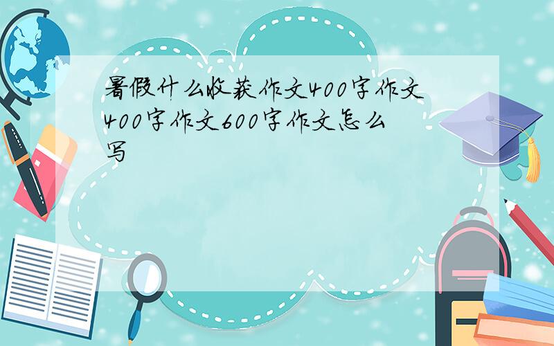 暑假什么收获作文400字作文400字作文600字作文怎么写