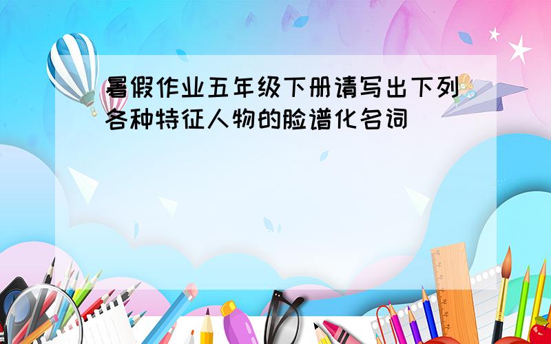 暑假作业五年级下册请写出下列各种特征人物的脸谱化名词