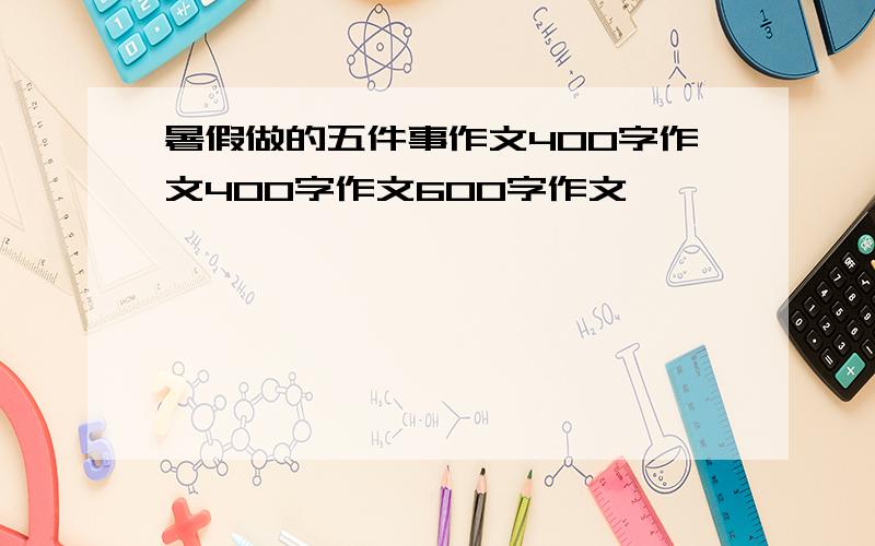 暑假做的五件事作文400字作文400字作文600字作文