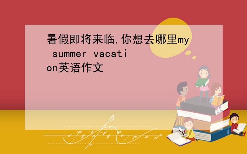 暑假即将来临,你想去哪里my summer vacation英语作文