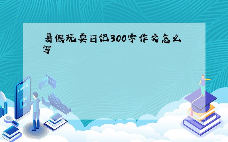 暑假玩耍日记300字作文怎么写