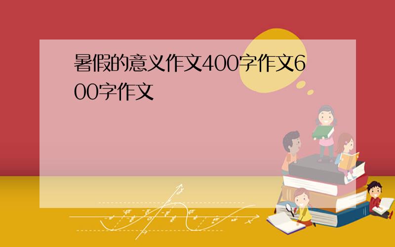 暑假的意义作文400字作文600字作文