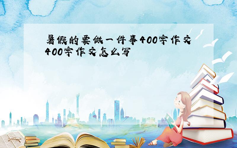 暑假的要做一件事400字作文400字作文怎么写