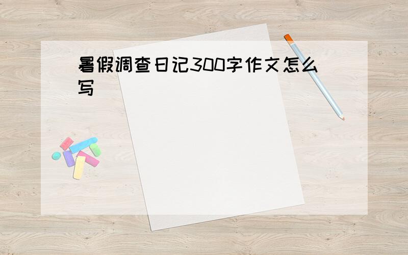 暑假调查日记300字作文怎么写