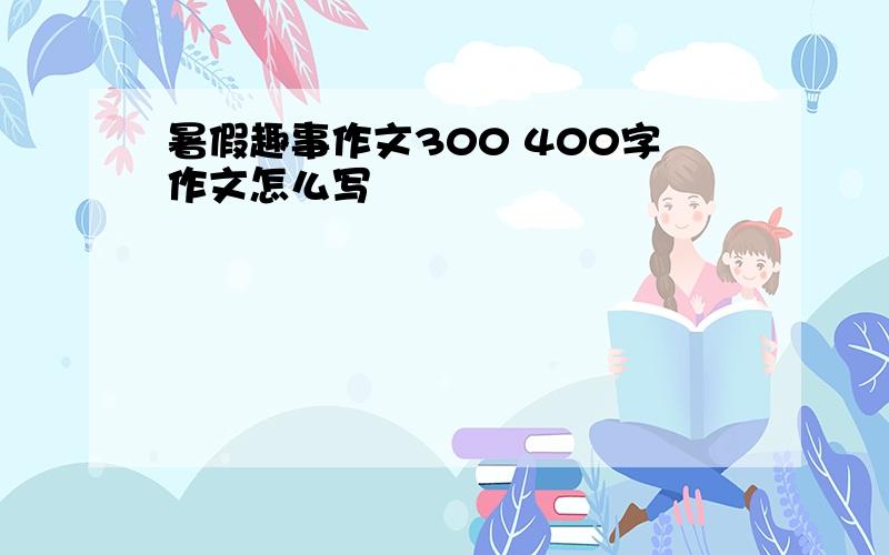 暑假趣事作文300 400字作文怎么写