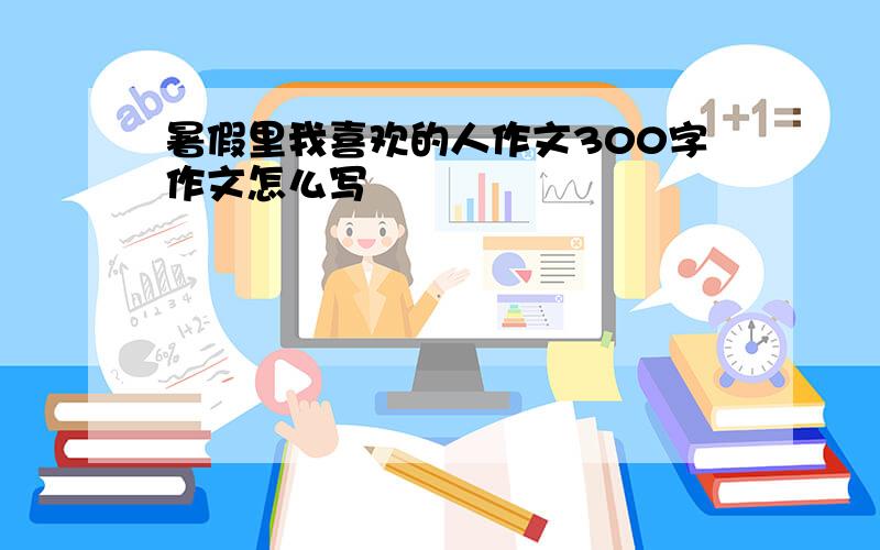 暑假里我喜欢的人作文300字作文怎么写