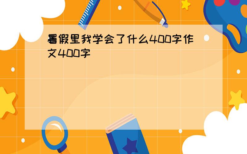 暑假里我学会了什么400字作文400字