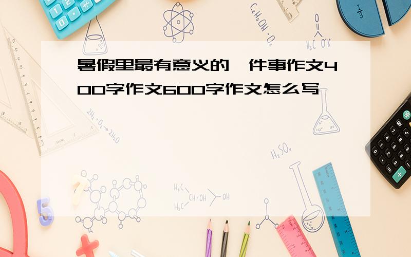 暑假里最有意义的一件事作文400字作文600字作文怎么写