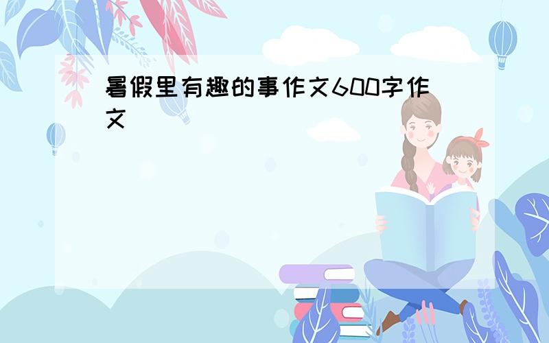 暑假里有趣的事作文600字作文