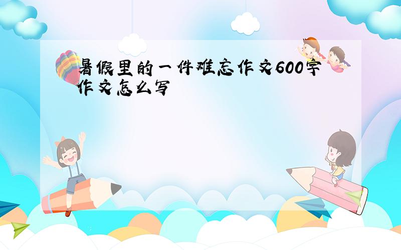 暑假里的一件难忘作文600字作文怎么写