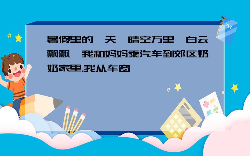 暑假里的一天,晴空万里,白云飘飘,我和妈妈乘汽车到郊区奶奶家里.我从车窗