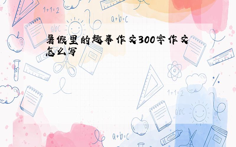 暑假里的趣事作文300字作文怎么写