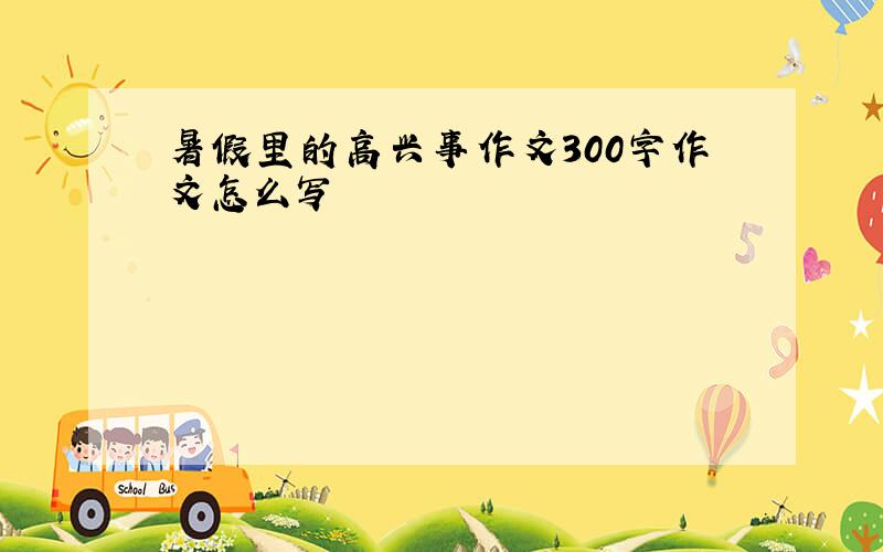 暑假里的高兴事作文300字作文怎么写