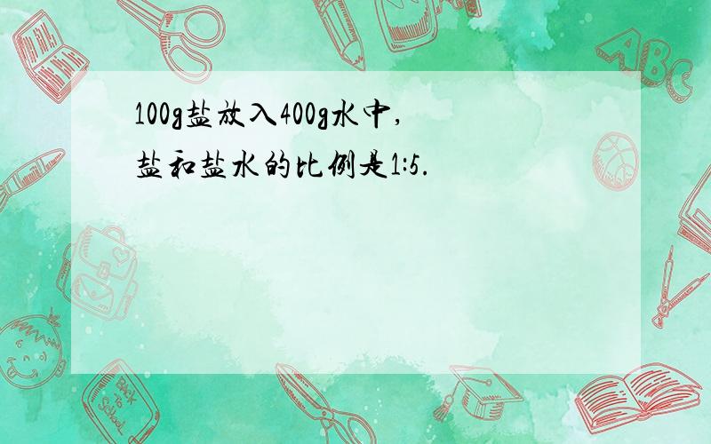 100g盐放入400g水中,盐和盐水的比例是1:5.