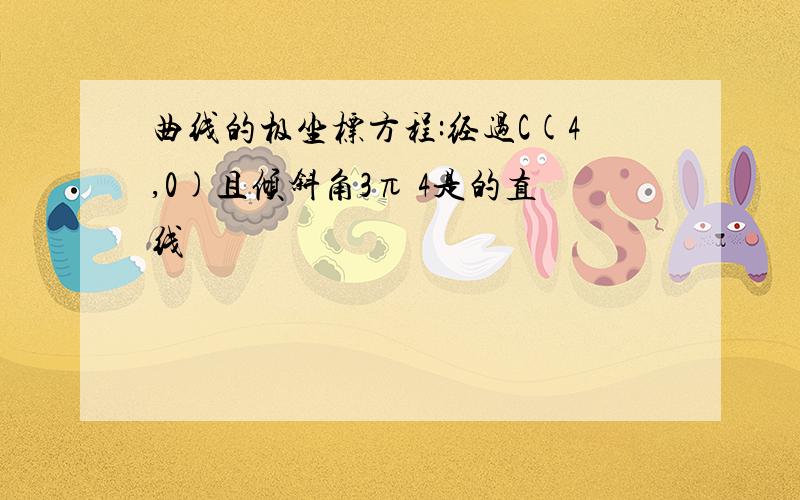 曲线的极坐标方程:经过C(4,0)且倾斜角3π 4是的直线