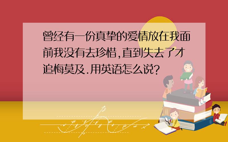 曾经有一份真挚的爱情放在我面前我没有去珍惜,直到失去了才追悔莫及.用英语怎么说?