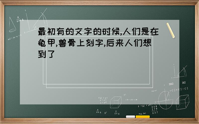 最初有的文字的时候,人们是在龟甲,兽骨上刻字,后来人们想到了