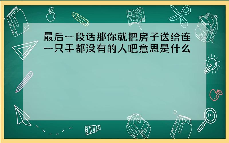 最后一段话那你就把房子送给连一只手都没有的人吧意思是什么