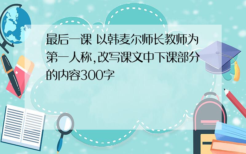 最后一课 以韩麦尔师长教师为第一人称,改写课文中下课部分的内容300字