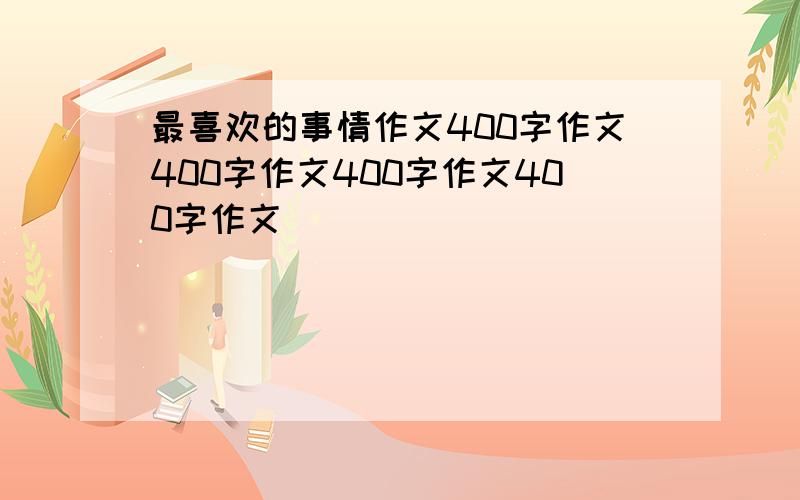 最喜欢的事情作文400字作文400字作文400字作文400字作文