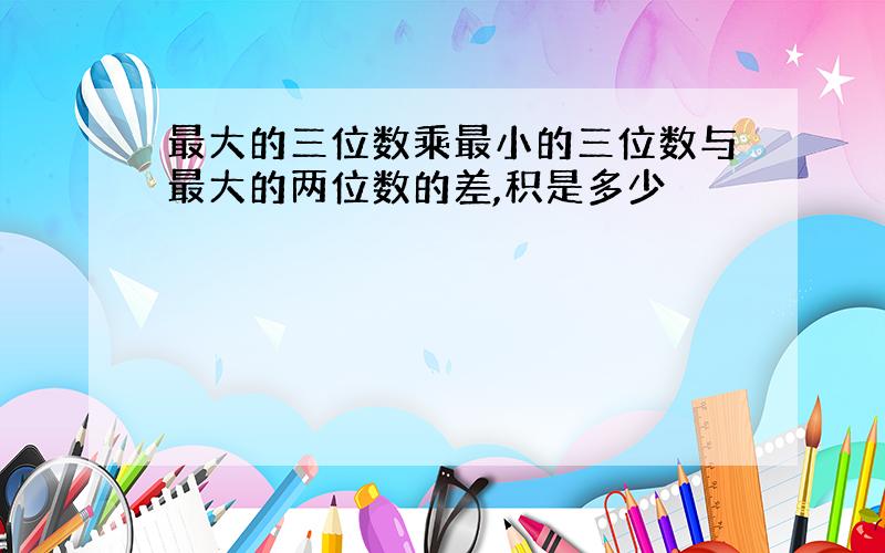 最大的三位数乘最小的三位数与最大的两位数的差,积是多少