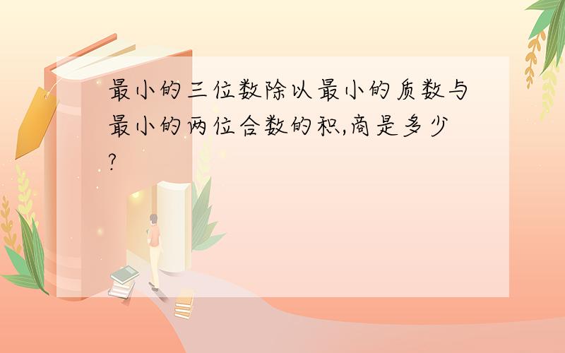 最小的三位数除以最小的质数与最小的两位合数的积,商是多少?