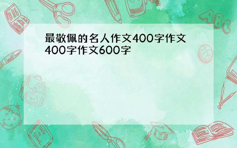 最敬佩的名人作文400字作文400字作文600字