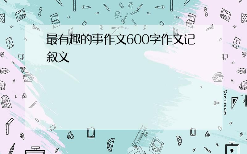 最有趣的事作文600字作文记叙文