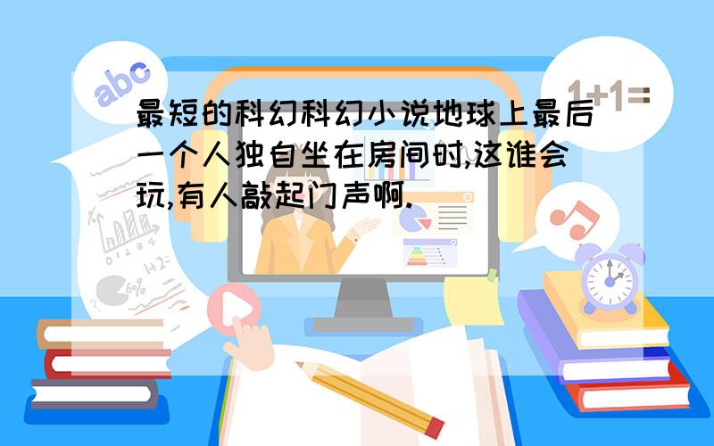 最短的科幻科幻小说地球上最后一个人独自坐在房间时,这谁会玩,有人敲起门声啊.