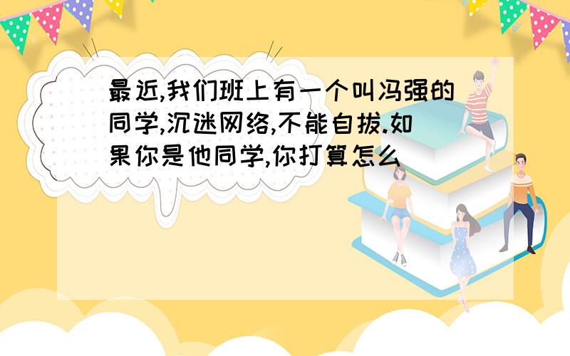 最近,我们班上有一个叫冯强的同学,沉迷网络,不能自拔.如果你是他同学,你打算怎么