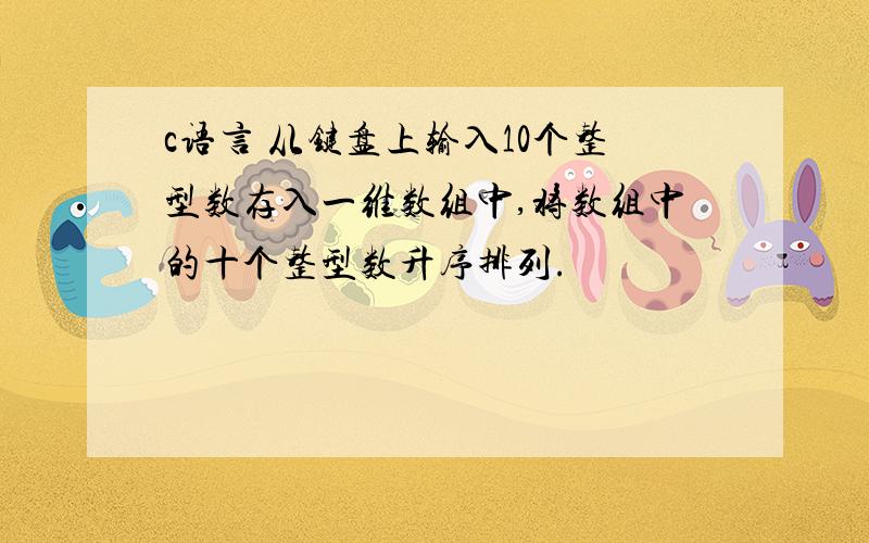 c语言 从键盘上输入10个整型数存入一维数组中,将数组中的十个整型数升序排列.