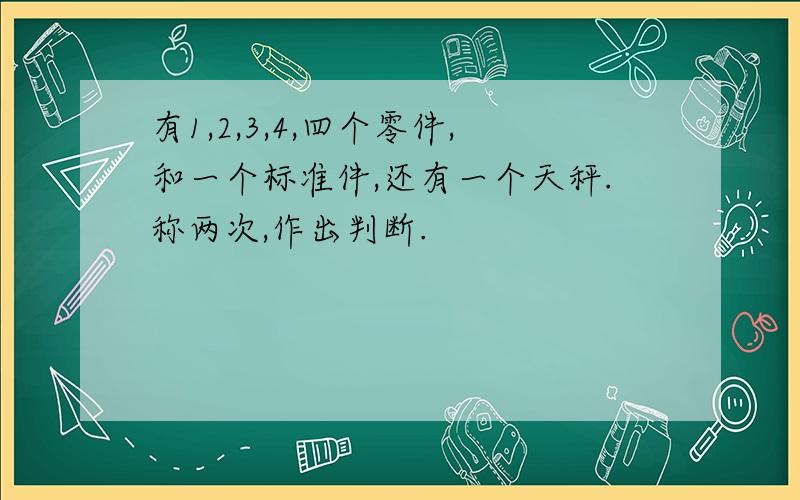 有1,2,3,4,四个零件,和一个标准件,还有一个天秤.称两次,作出判断.