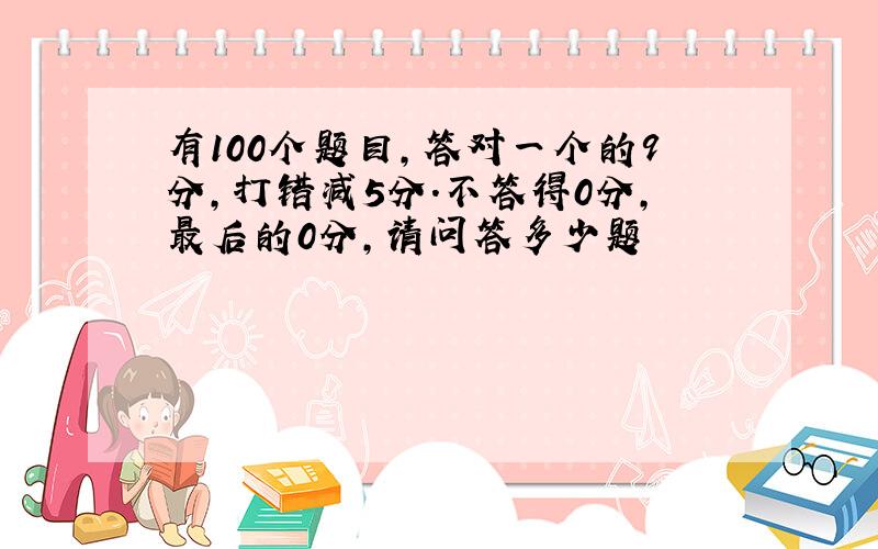 有100个题目,答对一个的9分,打错减5分.不答得0分,最后的0分,请问答多少题