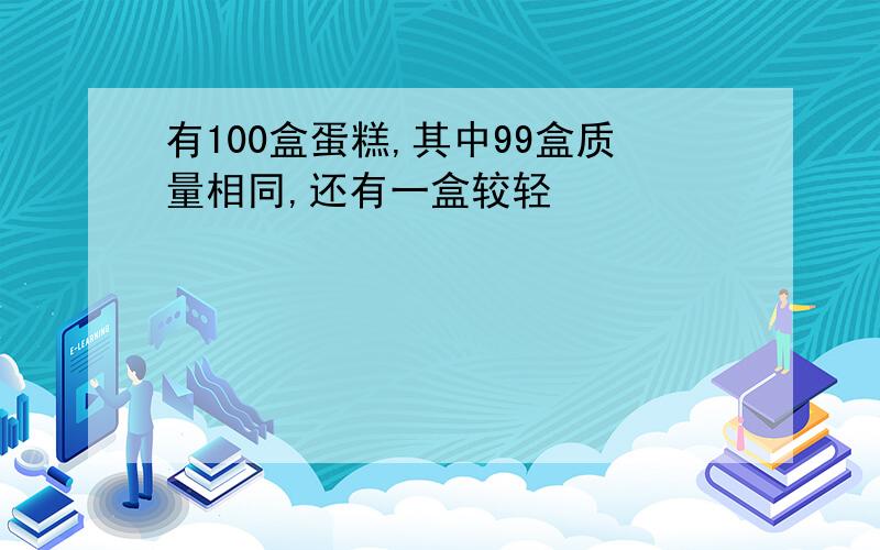 有100盒蛋糕,其中99盒质量相同,还有一盒较轻