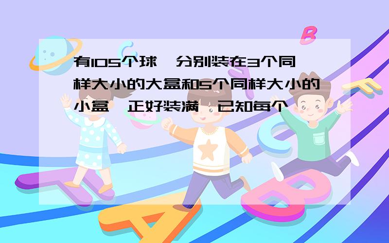 有105个球,分别装在3个同样大小的大盒和5个同样大小的小盒,正好装满,已知每个